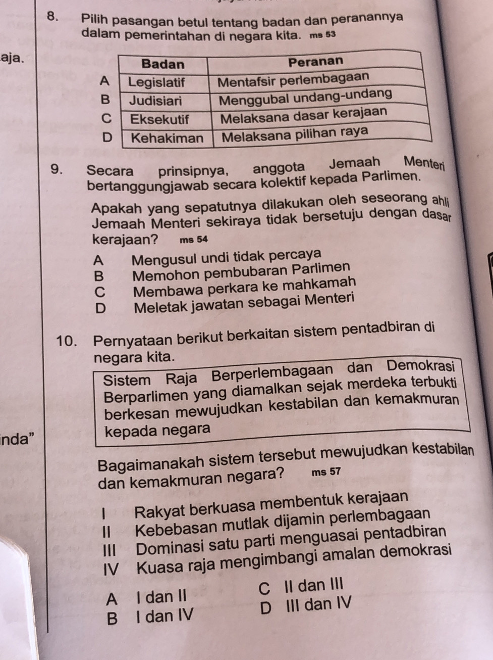 Pilih pasangan betul tentang badan dan peranannya
dalam pemerintahan di negara kita. ms 53
aja.
9. Secara prinsipnya, anggota ₹Jemaah Menteri
bertanggungjawab secara kolektif kepada Parlimen.
Apakah yang sepatutnya dilakukan oleh seseorang ahli
Jemaah Menteri sekiraya tidak bersetuju dengan dasan
kerajaan? ms 54
A Mengusul undi tidak percaya
B Memohon pembubaran Parlimen
C Membawa perkara ke mahkamah
D Meletak jawatan sebagai Menteri
10. Pernyataan berikut berkaitan sistem pentadbiran di
negara kita.
Sistem Raja Berperlembagaan dan Demokrasi
Berparlimen yang diamalkan sejak merdeka terbukti
berkesan mewujudkan kestabilan dan kemakmuran
inda” kepada negara
Bagaimanakah sistem tersebut mewujudkan kestabilan
dan kemakmuran negara? ms 57
| Rakyat berkuasa membentuk kerajaan
II Kebebasan mutlak dijamin perlembagaan
III Dominasi satu parti menguasai pentadbiran
IV Kuasa raja mengimbangi amalan demokrasi
A I dan II C II dan III
B I dan IV D III dan IV