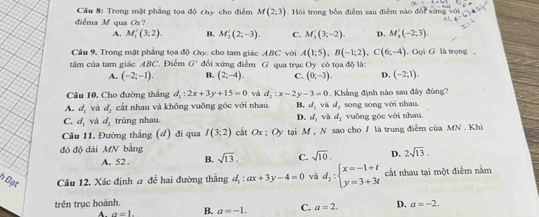 Trong mặt phẳng tọa độ Oxy cho điểm M(2;3) Hỏi trong bốn điểm sau điễm nào đe
điểma M qua Ox?
A. M_1'(3;2). B. M_2'(2;-3). C. M_3'(3;-2). D. M_4'(-2;3).
Câu 9. Trong mặt phẳng tọa độ Oxy, cho tam giác ABC với A(1;5),B(-1;2),C(6;-4). Gọi G là trọng 。
tâm của tam giác ABC. Điểm G' đối xứng điểm G qua trục Oy có tọa độ là:
A. (-2;-1). B. (2;-4). C. (0;-3). D. (-2;1).
Cầu 10. Cho đường thắng d_1:2x+3y+15=0 và d_2:x-2y-3=0. Khẳng định nào sau đây đúng?
A. d_1 và d_2 cắt nhau và không vuông góc với nhau. B. d_1 và d_2 song song với nhau.
D.
C. d_1 và d_2 trùng nhau. d_1 và d_2 vuông góc với nhau.
Câu 11. Đường thẳng (đ) đi qua I(3;2) cắt Ox ; Oy tại M , N sao cho / là trung điểm của MN . Khi
đó độ dài MN bằng
A. 52 .
B. sqrt(13). C. sqrt(10). D. 2sqrt(13).
h Đạt Câu 12. Xác định a để hai đường thắng d_1:ax+3y-4=0 và d_2:beginarrayl x=-1+t y=3+3tendarray. cắt nhau tại một điểm nằm
trên trục hoành. D. a=-2.
A. a=1. B. a=-1. C. a=2.