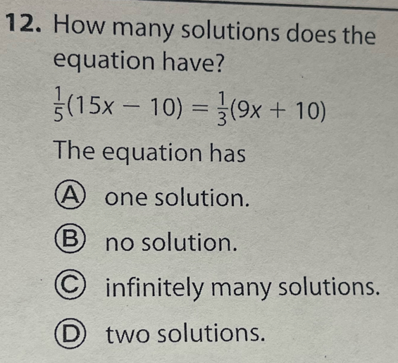 How many solutions does the
equation have?
 1/5 (15x-10)= 1/3 (9x+10)
The equation has
A one solution.
B no solution.
C infinitely many solutions.
D two solutions.