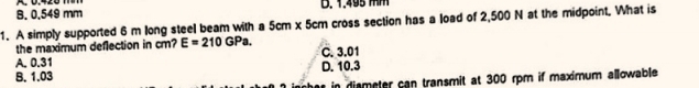 B, 0,549 mm D. 1.495 M M
1. A simply supported 6 m long steel beam with a 5cm x 5cm cross section has a load of 2,500 N at the midpoint. What is
the maximum deflection in cm? E=210GPa.
A. 0.31 C. 3.01
B. 1.03 D. 10.3
in dismeter can transmit at 300 rpm if maximum allowable