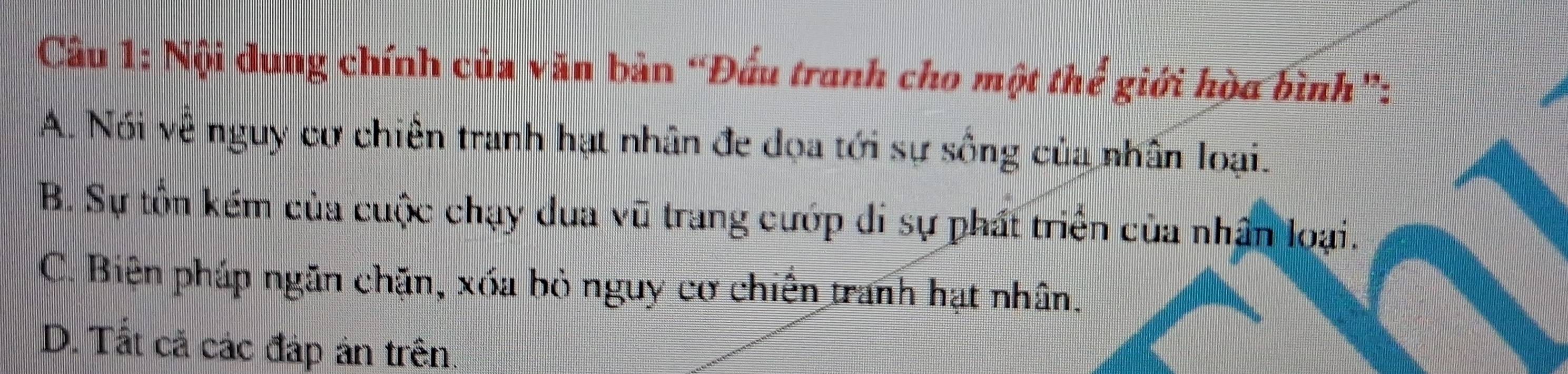 Cầu 1: Nội dung chính của văn bản “Đấu tranh cho một thể giới hòa bình”:
A. Nói về nguy cự chiến tranh hạt nhân đe dọa tới sự sống của nhân loại.
B. Sự tồn kếm của cuộc chạy dua vũ trang cướp di sự phát triển của nhận loại.
C. Biện pháp ngăn chặn, xóa bỏ nguy cơ chiến tranh hạt nhân.
D. Tất cá các đáp án trên.