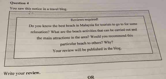 You saw this notice in a travel blog. 
1 
Reviews required! 
Do you know the best beach in Malaysia for tourists to go to for some 
relaxation? What are the beach activities that can be carried out and 
the main attractions in the area? Would you recommend this 
particular beach to others? Why? 
Your review will be published in the blog. 
Write your review. 
OR