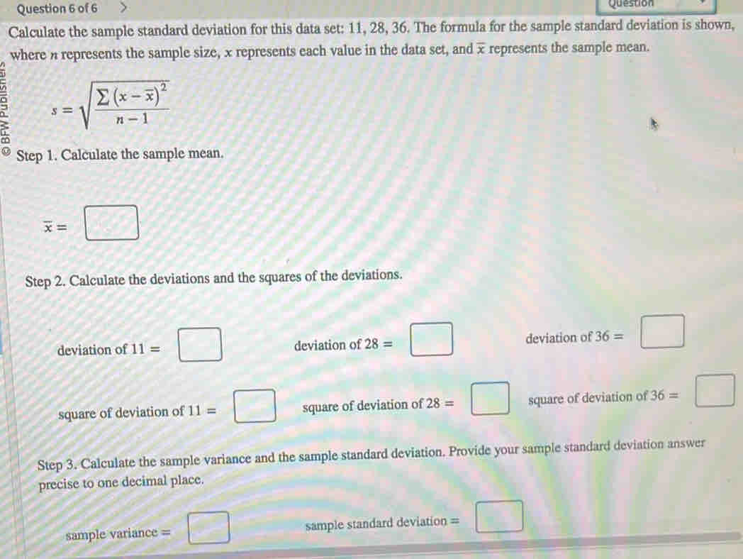 Question 
Calculate the sample standard deviation for this data set: 11, 28, 36. The formula for the sample standard deviation is shown, 
where a represents the sample size, x represents each value in the data set, and overline x represents the sample mean.
s=sqrt(frac sumlimits (x-overline x))^2n-1
Step 1. Calculate the sample mean.
overline x=□
Step 2. Calculate the deviations and the squares of the deviations. 
deviation of 11=□ deviation of 28=□ deviation of 36=□
square of deviation of 11=□ square of deviation of 28=□ square of deviation of 36=□
Step 3. Calculate the sample variance and the sample standard deviation. Provide your sample standard deviation answer 
precise to one decimal place. 
sample variance = = sample standard deviation 、 □