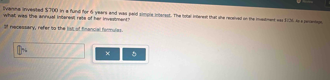 Review 
Ivanna invested $700 in a fund for 6 years and was paid simple interest. The total interest that she received on the investment was $126. As a percentage, 
what was the annual interest rate of her investment? 
If necessary, refer to the list of financial formulas.
%
×