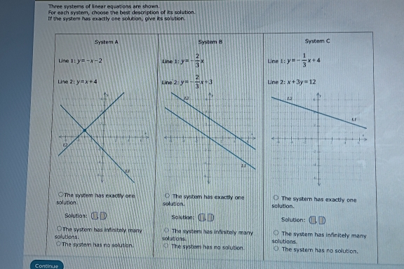 Three systems of lnear equations are shown.
For each system, choose the best description of its solution.
If the system has exactly one solution, give its solution.
System A Systern B Systern C
Line 1:y=-x-2 Line 1:y=- 2/3 x Line 1: y=- 1/3 x+4
Line 2:y=x+4 Line 2:y=- 2/3 x+3 Line 2:x+3y=12
The system has exactly one
solution. solution . The system has exactly one sclution. The systern has exactly one
Solution: (□ ,□ ) Solution: (3□ ) Solution:
The system has infinitely many The system has infinitely many The system has infinitely many
solutions. solutions. solutions The system has no solution.
The system has no solution. The system has no solution.
Continue