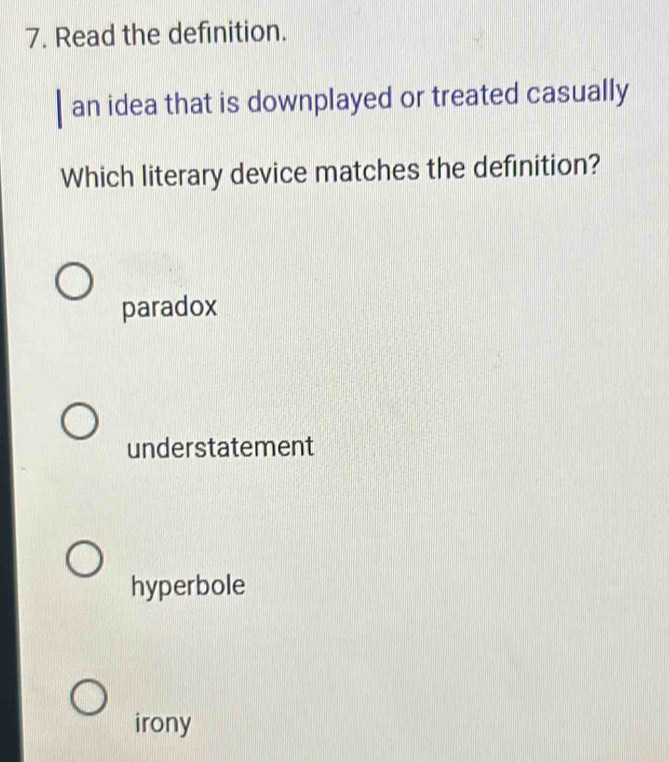 Read the definition.
an idea that is downplayed or treated casually
Which literary device matches the definition?
paradox
understatement
hyperbole
irony