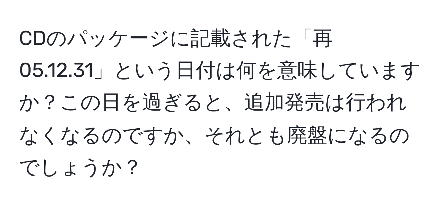 CDのパッケージに記載された「再 05.12.31」という日付は何を意味していますか？この日を過ぎると、追加発売は行われなくなるのですか、それとも廃盤になるのでしょうか？