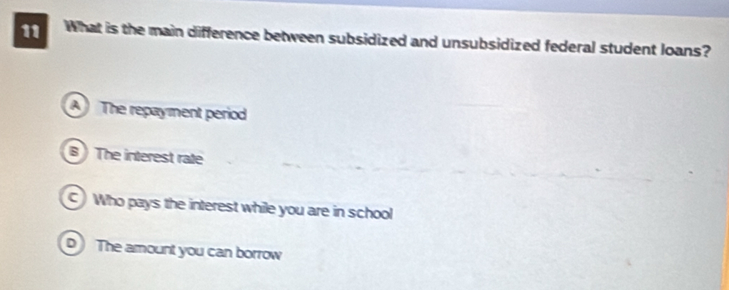 What is the main difference between subsidized and unsubsidized federal student loans?
A The repayment period
B ) The interest rate
Who pays the interest while you are in school
D The amount you can borrow