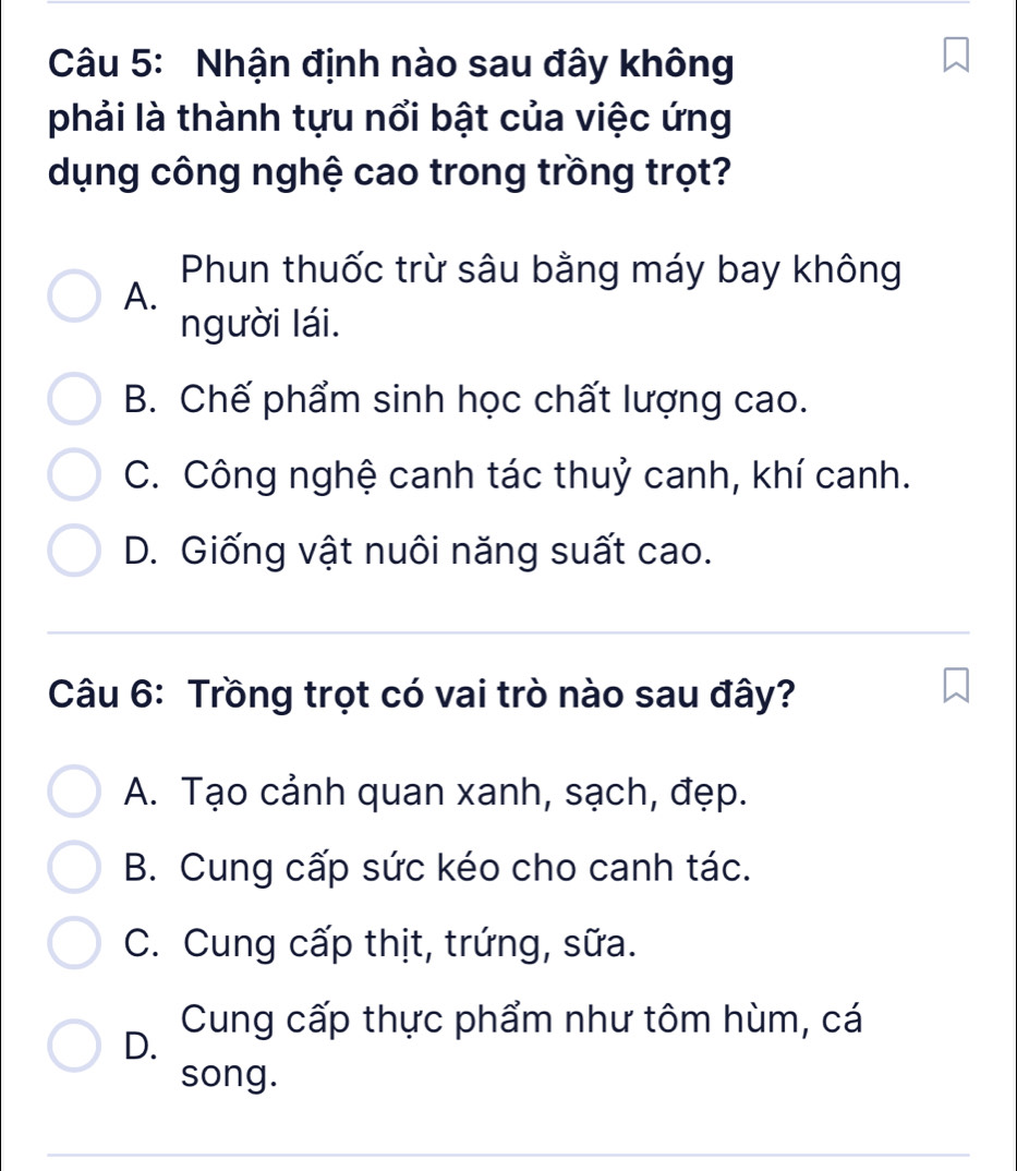 Nhận định nào sau đây không
phải là thành tựu nổi bật của việc ứng
dụng công nghệ cao trong trồng trọt?
Phun thuốc trừ sâu bằng máy bay không
A.
người lái.
B. Chế phẩm sinh học chất lượng cao.
C. Công nghệ canh tác thuỷ canh, khí canh.
D. Giống vật nuôi năng suất cao.
Câu 6: Trồng trọt có vai trò nào sau đây?
A. Tạo cảnh quan xanh, sạch, đẹp.
B. Cung cấp sức kéo cho canh tác.
C. Cung cấp thịt, trứng, sữa.
D.
Cung cấp thực phẩm như tôm hùm, cá
song.