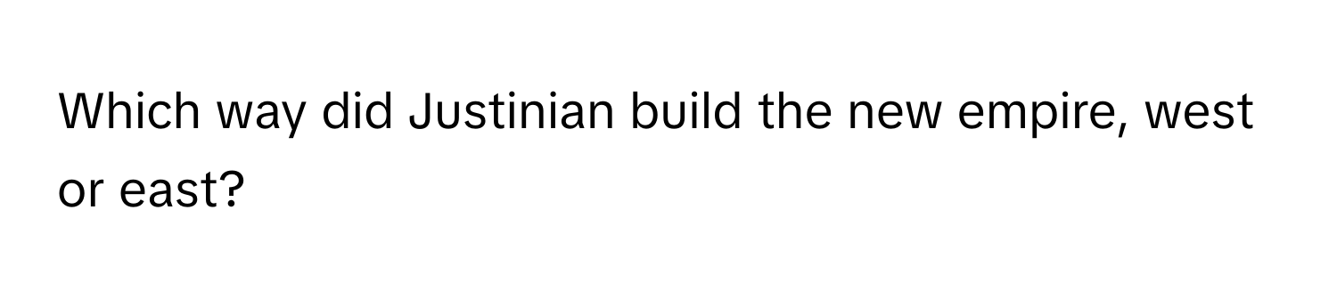 Which way did Justinian build the new empire, west or east?