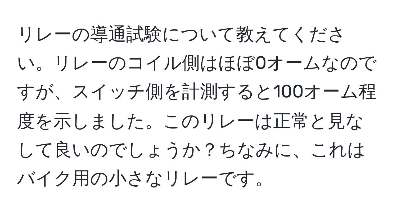 リレーの導通試験について教えてください。リレーのコイル側はほぼ0オームなのですが、スイッチ側を計測すると100オーム程度を示しました。このリレーは正常と見なして良いのでしょうか？ちなみに、これはバイク用の小さなリレーです。