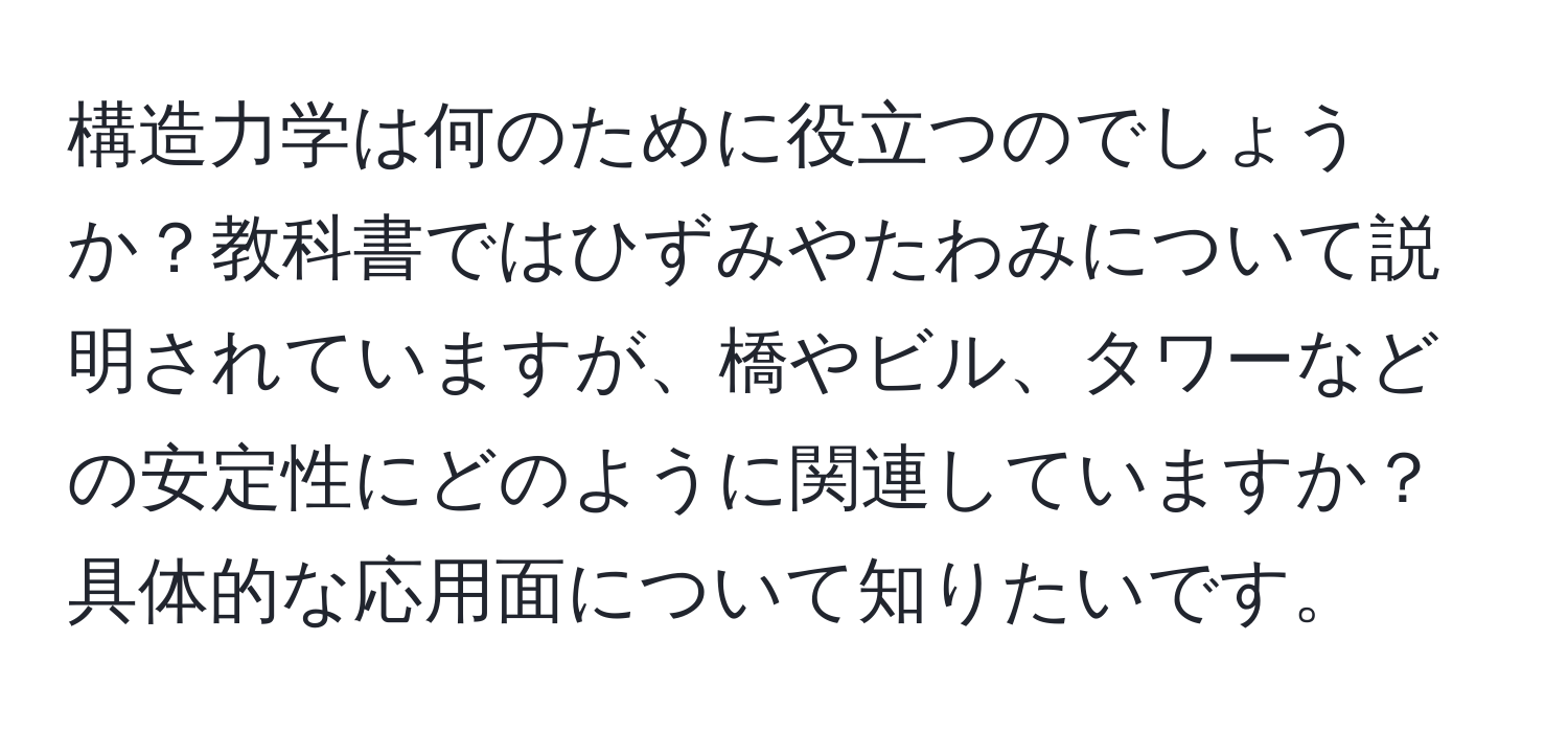 構造力学は何のために役立つのでしょうか？教科書ではひずみやたわみについて説明されていますが、橋やビル、タワーなどの安定性にどのように関連していますか？具体的な応用面について知りたいです。