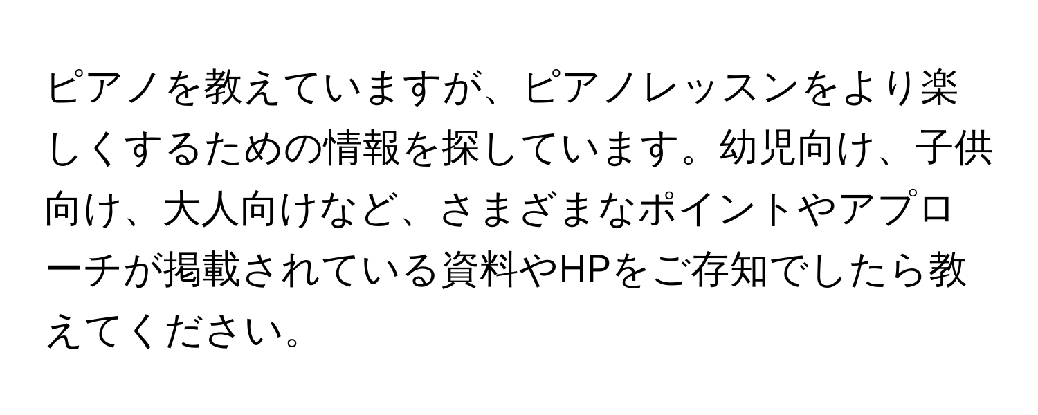 ピアノを教えていますが、ピアノレッスンをより楽しくするための情報を探しています。幼児向け、子供向け、大人向けなど、さまざまなポイントやアプローチが掲載されている資料やHPをご存知でしたら教えてください。