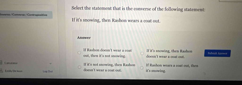 Select the statement that is the converse of the following statement:
Inverse / Converse / Contrapositive
If it's snowing, then Rashon wears a coat out.
Answer
If Rashon doesn't wear a coat If it's snowing, then Rashon Submit Answer
out, then it's not snowing. doesn't wear a coat out.
Calculator If it's not snowing, then Rashon If Rashon wears a coat out, then
Emily De lean Log Out doesn't wear a coat out. it's snowing.