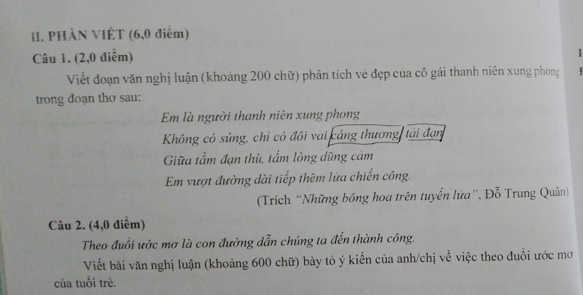 PHÀN VIÉT (6,0 điểm) 
Câu 1. (2,0 điểm) 
I 
Viết đoạn văn nghị luận (khoảng 200 chữ) phân tích vẻ đẹp của cô gái thanh niên xung phong 
trong đoạn thơ sau: 
Em là người thanh niên xung phong 
Không có súng, chỉ có đôi vai cáng thương tải đạn 
Giữa tầm đạn thù, tấm lòng dũng cảm 
Em vượt đường dài tiếp thêm lửa chiến công. 
(Trích “Những bồng hoa trên tuyến lửa'', Đỗ Trung Quân) 
Câu 2. (4,0 điểm) 
Theo đuổi ước mơ là con đường dẫn chúng ta đến thành công. 
Viết bài văn nghị luận (khoảng 600 chữ) bày tỏ ý kiến của anh/chị về việc theo đuổi ước mơ 
của tuổi trẻ.