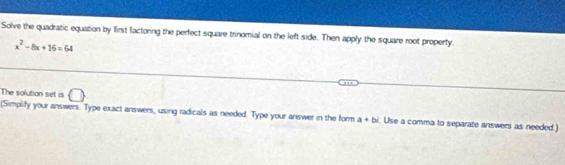 Solve the quadratic equation by first factoring the perfect square trinomial on the left side. Then apply the square root property
x^2-8x+16=64
The solution set is bigcirc 
(Simplify your answers. Type exact answers, using radicals as needed. Type your answer in the form a+bi Use a comma to separate answers as needed.)