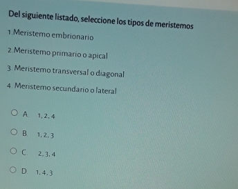 Del siguiente listado, seleccione los tipos de meristemos
1.Meristemo embrionario
2.Meristemo primario o apical
3. Meristemo transversal o diagonal
4. Meristemo secundario o lateral
A. 1, 2, 4
B. 1, 2. 3
C. 2, 3, 4
D. 1, 4, 3