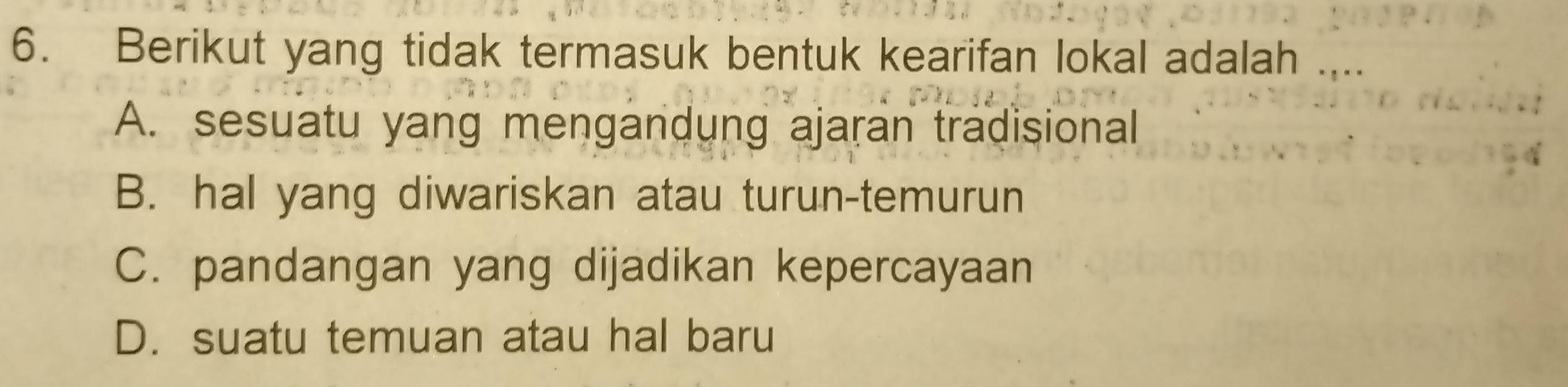 Berikut yang tidak termasuk bentuk kearifan lokal adalah ....
A. sesuatu yang mengandung ajaran tradisional
B. hal yang diwariskan atau turun-temurun
C. pandangan yang dijadikan kepercayaan
D. suatu temuan atau hal baru