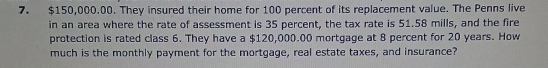 $150,000.00. They insured their home for 100 percent of its replacement value. The Penns live 
in an area where the rate of assessment is 35 percent, the tax rate is 51.58 mills, and the fire 
protection is rated class 6. They have a $120,000.00 mortgage at 8 percent for 20 years. How 
much is the monthly payment for the mortgage, real estate taxes, and insurance?