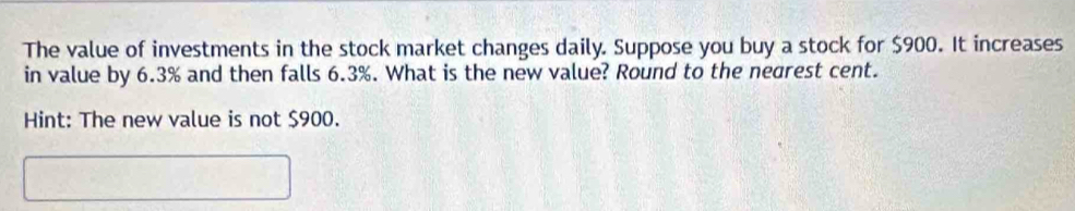 The value of investments in the stock market changes daily. Suppose you buy a stock for $900. It increases 
in value by 6.3% and then falls 6.3%. What is the new value? Round to the negrest cent. 
Hint: The new value is not $900.