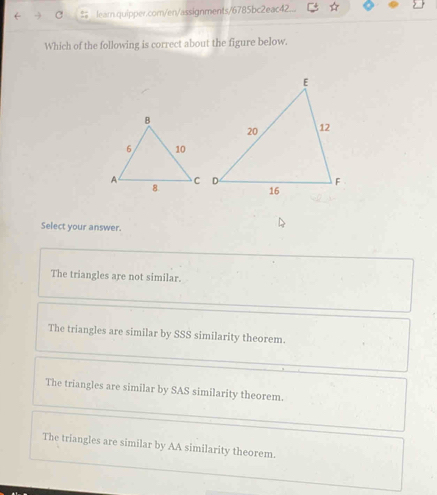 # learn.quipper.com/en/assignments/6785bc2eac42.
Which of the following is correct about the figure below.
Select your answer.
The triangles are not similar.
The triangles are similar by SSS similarity theorem.
The triangles are similar by SAS similarity theorem.
The triangles are similar by AA similarity theorem.