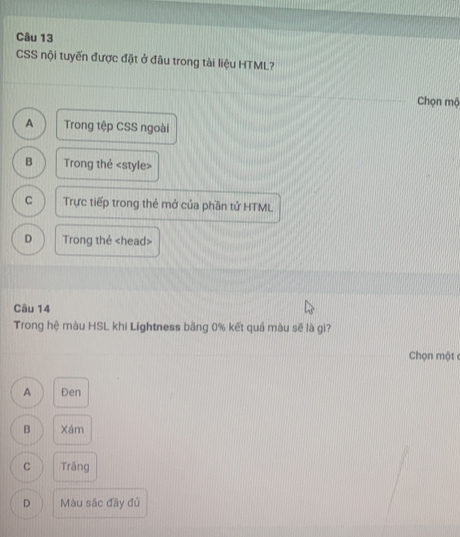 CSS nội tuyến được đặt ở đâu trong tài liệu HTML?
Chọn mộ
A Trong tệp CSS ngoài
B Trong thẻ
C Trực tiếp trong thẻ mở của phần tử HTML
D Trong thẻ
Câu 14
Trong hệ màu HSL khi Lightness bằng 0% kết quả màu sẽ là gì?
Chọn một
A Đen
B Xám
C Trầng
D Màu sắc đãy đủ
