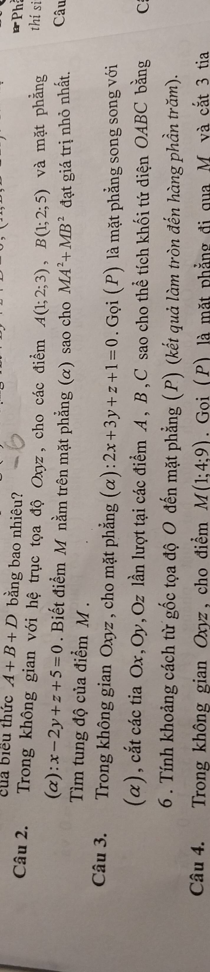 của biểu thức A+B+D bằng bao nhiêu? 
*Ph 
Câu 2. Trong không gian với hệ trục tọa độ Oxyz , cho các điểm A(1;2;3), B(1;2;5) và mặt phẳng 
thí si 
(α): x-2y+z+5=0. Biết điểm M nằm trên mặt phẳng (α) sao cho MA^2+MB^2
Tìm tung độ của điểm M. đạt giá trị nhỏ nhất. Câu 
Câu 3. Trong không gian Oxyz , cho mặt phẳng ( alpha ):2x+3y+z+1=0. Gọi (P) là mặt phẳng song song với 
(α), cắt các tia Ox, Oy, Oz lần lượt tại các điểm A, B, C sao cho thể tích khối tứ diện OABC bằng C 
6 . Tính khoảng cách từ gốc tọa độ O đến mặt phẳng (P) (kết quả làm tròn đến hàng phần trăm). 
Câu 4. Trong không gian Oxyz , cho điểm M(1;4;9). Goi (P) là mặt phẳng đi qua M và cắt 3 tia