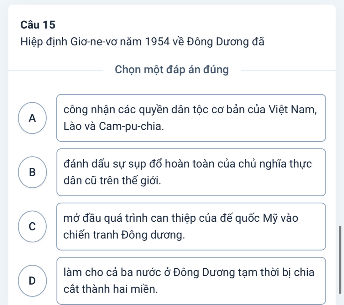 Hiệp định Giơ-ne-vơ năm 1954 về Đông Dương đã
Chọn một đáp án đúng
công nhận các quyền dân tộc cơ bản của Việt Nam,
A
Lào và Cam-pu-chia.
đánh dấu sự sụp đổ hoàn toàn của chủ nghĩa thực
B
dân cũ trên thế giới.
mở đầu quá trình can thiệp của đế quốc Mỹ vào
C
chiến tranh Đông dương.
làm cho cả ba nước ở Đông Dương tạm thời bị chia
D
cắt thành hai miền.