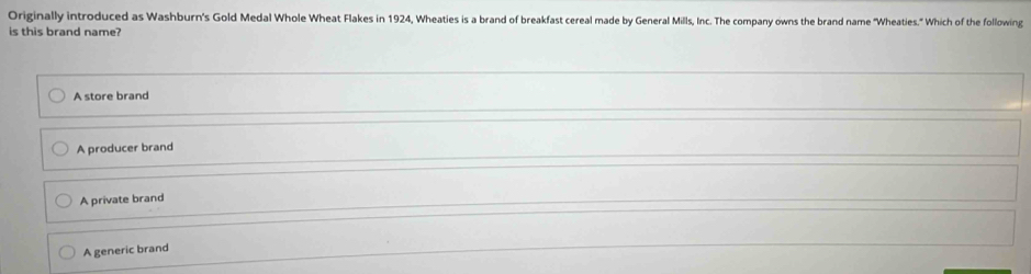 Originally introduced as Washburn's Gold Medal Whole Wheat Flakes in 1924, Wheaties is a brand of breakfast cereal made by General Mills, Inc. The company owns the brand name "Wheaties." Which of the following
is this brand name?
A store brand
A producer brand
A private brand
A generic brand