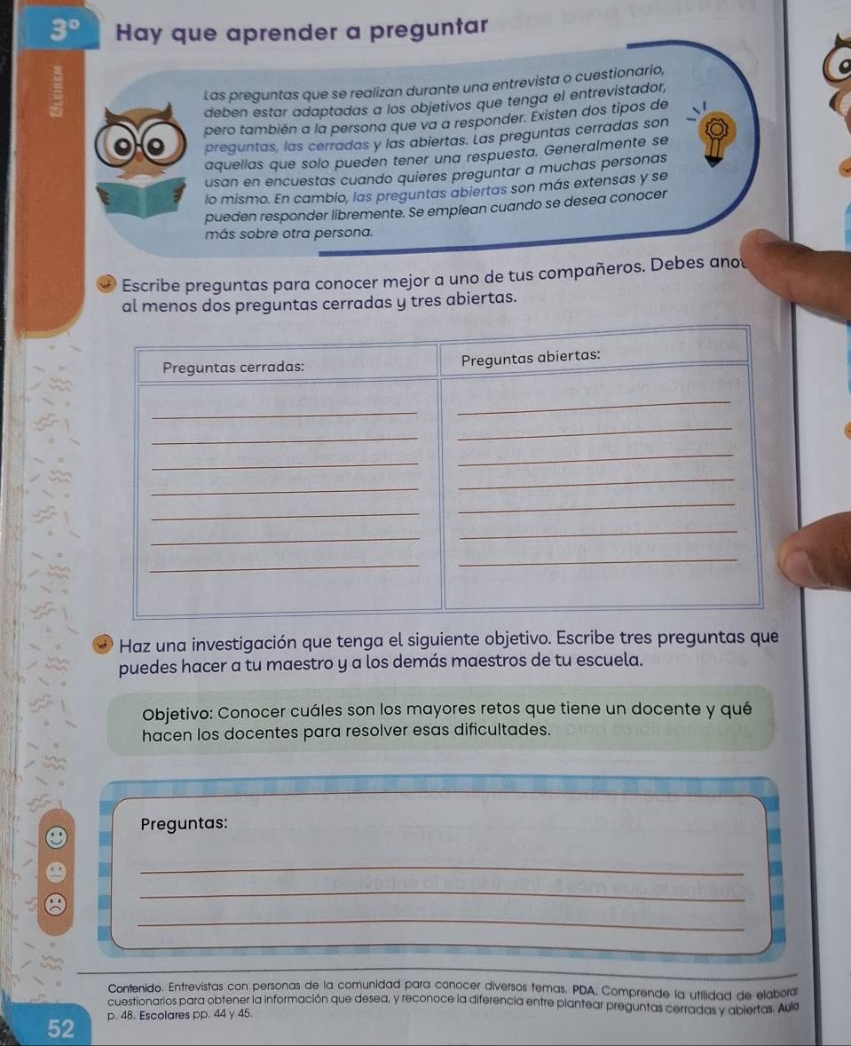 3° Hay que aprender a preguntar 
Las preguntas que se realizan durante una entrevista o cuestionario, 
deben estar adaptadas a los objetivos que tenga el entrevistador, 
pero también a la persona que va a responder. Existen dos tipos de 
preguntas, las cerradas y las abiertas. Las preguntas cerradas son 
aquellas que solo pueden tener una respuesta. Generalmente se 
usan en encuestas cuando quieres preguntar a muchas personas 
lo mismo. En cambio, las preguntas abiertas son más extensas y se 
pueden responder libremente. Se emplean cuando se desea conocer 
más sobre otra persona. 
Escribe preguntas para conocer mejor a uno de tus compañeros. Debes anot 
al menos dos preguntas cerradas y tres abiertas. 
3 Haz una investigación que tenga el siguiente objetivo. Escribe tres preguntas que 
puedes hacer a tu maestro y a los demás maestros de tu escuela. 
Objetivo: Conocer cuáles son los mayores retos que tiene un docente y qué 
hacen los docentes para resolver esas dificultades. 
Preguntas: 
_ 
_ 
_ 
Contenido. Entrevistas con personas de la comunidad para conocer diversos temas. PDA, Comprende la utilidad de elabora 
cuestionarios para obtener la información que desea, y reconoce la diferencia entre plantear preguntas cerradas y abiertas. Aula 
52 p. 48. Escolares pp. 44 y 45.