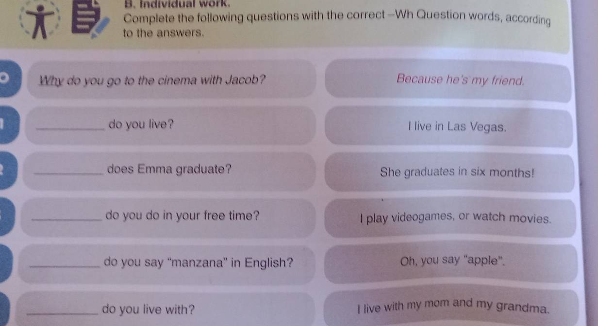 Individual work.
T
Complete the following questions with the correct —Wh Question words, according
to the answers.
Why do you go to the cinema with Jacob? Because he's my friend.
_do you live? I live in Las Vegas.
_does Emma graduate? She graduates in six months!
_do you do in your free time? I play videogames, or watch movies.
_do you say “manzana” in English? Oh, you say “apple”.
_do you live with? I live with my mom and my grandma.