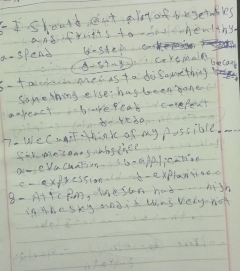 FIskould, cat a lot of thegetubles 
andfruits to hao healthy. 
a- spend 6 -step 
8s+ng. c-remain 
because 
s- taeiMea as to dosouething 
Some thing else. hasbeensane 
areact b kereat carefent 
b-redo 
77. We Cunt think of my possible. 
for mnzensabslice 
aveVacuation 6- app. lication 
c-expression-explantion. 
8- A+pz pm, thesan had- hish 
in thesky andit was very not