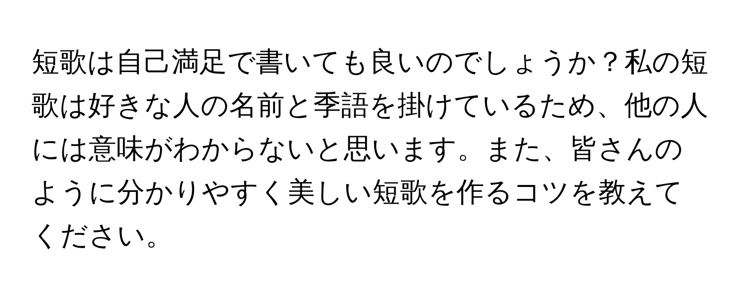 短歌は自己満足で書いても良いのでしょうか？私の短歌は好きな人の名前と季語を掛けているため、他の人には意味がわからないと思います。また、皆さんのように分かりやすく美しい短歌を作るコツを教えてください。