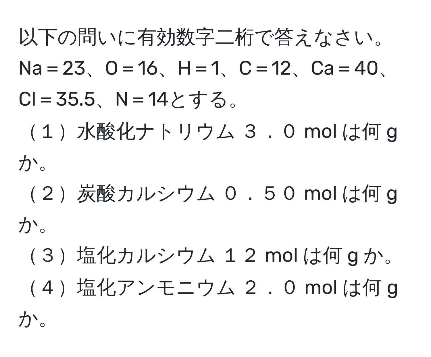 以下の問いに有効数字二桁で答えなさい。Na＝23、O＝16、H＝1、C＝12、Ca＝40、Cl＝35.5、N＝14とする。  
１水酸化ナトリウム ３．０ mol は何 g か。  
２炭酸カルシウム ０．５０ mol は何 g か。  
３塩化カルシウム １２ mol は何 g か。  
４塩化アンモニウム ２．０ mol は何 g か。