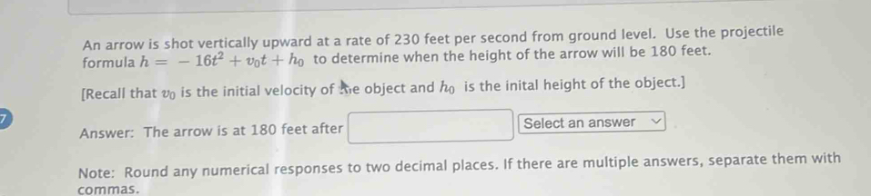 An arrow is shot vertically upward at a rate of 230 feet per second from ground level. Use the projectile 
formula h=-16t^2+v_0t+h_0 to determine when the height of the arrow will be 180 feet. 
[Recall that v is the initial velocity of the object and is the inital height of the object.] 
Answer: The arrow is at 180 feet after □ Select an answer 
Note: Round any numerical responses to two decimal places. If there are multiple answers, separate them with 
commas.