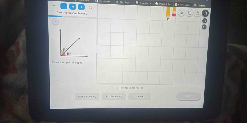 Big Ideas Le... Start Page Topic: Marke... chapter 6 As... Canvas Logil... Magma
< 10
Classifying complemen...
Classify this pair of angles.
Show your thinking
Complementary Supplementary Neither