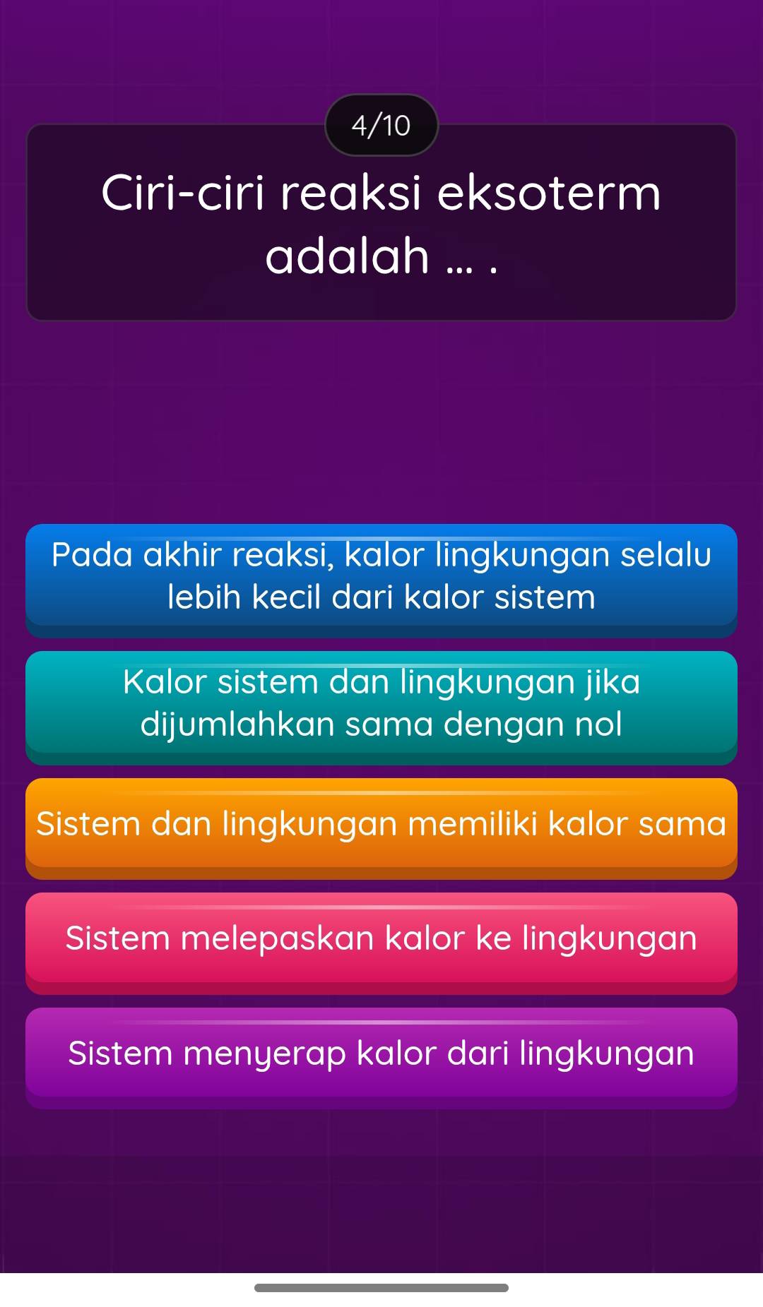 4/10
Ciri-ciri reaksi eksoterm
adalah ... .
Pada akhir reaksi, kalor lingkungan selalu
lebih kecil dari kalor sistem
Kalor sistem dan lingkungan jika
dijumlahkan sama dengan nol
Sistem dan lingkungan memiliki kalor sama
Sistem melepaskan kalor ke lingkungan
Sistem menyerap kalor dari lingkungan