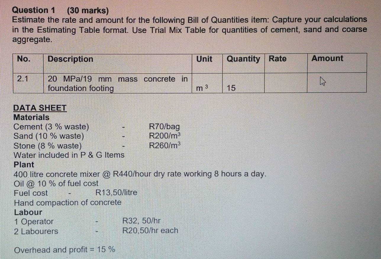 Estimate the rate and amount for the following Bill of Quantities item: Capture your calculations
in the Estimating Table format. Use Trial Mix Table for quantities of cement, sand and coarse
aggregate.
DATA SHEET
Materials
Cement (3 % waste) ` R70/bag
Sand (10 % waste) . R200/m^3
Stone (8 % waste) - R260/m^3
Water included in P & G Items
Plant
400 litre concrete mixer @ R440/hour dry rate working 8 hours a day.
Oil @ 10 % of fuel cost
Fuel cost R13,50/litre
Hand compaction of concrete
Labour
1 Operator - R32, 50/hr
2 Labourers - R20,50/hr each
Overhead and profit =15%