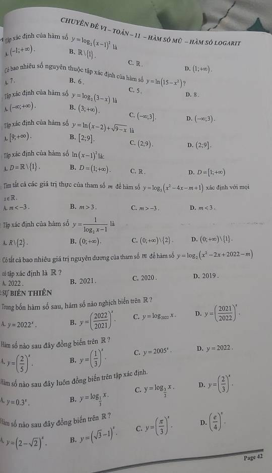 ChuyÊn đÊ VI ~ toản ~ 11 - hàm sở mũ - hàm sở logarit
4 tập xác định của hàm số y=log _2(x-1)^2
(-1;+∈fty ). B. Rvee  1 .
A.
C. R . D. (1;+∈fty ).
Có bao nhiều số nguyên thuộc tập xác định của hàm số y=ln (15-x^2)
A. 7. B. 6 ?
C. 5 .
D. 8 .
Tập xác định của hàm số y=log _2(3-x) là
A. (-∈fty ;+∈fty ). B. (3;+∈fty ). C. (-∈fty ;3]. D. (-∈fty ;3).
Tập xác định của hàm số y=ln (x-2)+sqrt(9-x) là
A. [9;+∈fty ). B. [2;9]. C. (2;9). D. (2;9].
Tập xác định của hàm số ln (x-1)^2 là:
A. D=R/ I . B. D=(1;+∈fty ). C. R . D. D=[1;+∈fty )
Tm tất cả các giá trị thực của tham số m đề hàm số y=log _3(x^2-4x-m+1) xác định với mọi
x∈ R.
A. m B. m>3. C. m>-3. D. m<3.
Tập xác định của hàm số y=frac 1log _2x-1 là
A. Rvee  2 . B. (0;+∈fty ). C. (0;+∈fty ) 2 . D. (0;+∈fty ) 1 .
Có tất cả bao nhiêu giá trị nguyên dương của tham số M để hàm số y=log _2(x^2-2x+2022-m)
tó tập xác định là R?
A. 2022 . B. 2021. C. 2020 . D. 2019 .
: ự biên thiên
Trong bốn hàm số sau, hàm số nào nghịch biến trên R ?
A. y=2022^x. B. y=( 2022/2021 )^x. C. y=log _2022x. D. y=( 2021/2022 )^x.
Hàm số nào sau đây đồng biến trên R ?
A y=( 2/5 )^x. B. y=( 1/3 )^x. C. y=2005^x. D. y=2022.
Hàm số nào sau đây luôn đồng biến trên tập xác định.
C. y=log _ 3/2 x. D. y=( 2/3 )^x.
A. y=0.3^x.
B. y=log _ 1/3 x.
Hàm số nào sau đây đồng biến trên R ?
D.
A. y=(2-sqrt(2))^x. B. y=(sqrt(3)-1)^x. C. y=( π /3 )^x. ( e/4 )^x.
Page 42