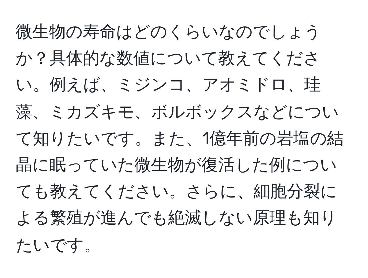 微生物の寿命はどのくらいなのでしょうか？具体的な数値について教えてください。例えば、ミジンコ、アオミドロ、珪藻、ミカズキモ、ボルボックスなどについて知りたいです。また、1億年前の岩塩の結晶に眠っていた微生物が復活した例についても教えてください。さらに、細胞分裂による繁殖が進んでも絶滅しない原理も知りたいです。