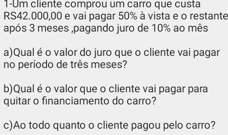 1-Um cliente comprou um carro que custa
RS42.000,00 e vai pagar 50% à vista e o restante 
após 3 meses ,pagando juro de 10% ao mês 
a)Qual é o valor do juro que o cliente vai pagar 
no período de três meses? 
b)Qual é o valor que o cliente vai pagar para 
quitar o financiamento do carro? 
c)Ao todo quanto o cliente pagou pelo carro?