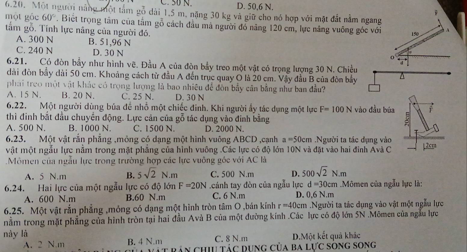 C. 50 N. D. 50,6 N. 
6.20. Một người năng một tấm gỗ dài 1,5 m, nặng 30 kg và giữ cho nó hợp với mặt đất nằm ngang
một góc 60°. Biết trọng tâm của tấm gỗ cách đầu mả người đổ năng 120 cm, lực nâng vuông góc với 150 A
tấm gỗ. Tính lực nâng của người đó.
A. 300 N B. 51,96 N
。
C. 240 N D. 30 N d
o
6.21. Có đòn bầy như hình vẽ. Đầu A của đòn bầy treo một vật có trọng lượng 30 N. Chiều
dài đòn bầy dài 50 cm. Khoảng cách từ đầu A đến trục quay O là 20 cm. Vậy đầu B của đòn bầy
phải treo một vật khác có trọng lượng là bao nhiêu để đòn bẩy cân bằng như ban đầu?
A. 15 N. B. 20 N. C. 25 N. D. 30 N
6.22. Một người dùng búa để nhổ một chiếc đinh. Khi người ấy tác dụng một lực F=100N vào đầu búa
thì đinh bắt đầu chuyển động. Lực cản của gỗ tác dụng vào đinh bằng

A. 500 N. B. 1000 N. C. 1500 N. D. 2000 N.
6.23. Một vật rắn phẳng ,mỏng có dạng một hình vuông ABCD ,cạnh a=50cm Người ta tác dụng vào
vật một ngẫu lực nằm trong mặt phẳng của hình vuông .Các lực có độ lớn 10N và đặt vào hai đỉnh Avà C ↓2cm
.Mômen của ngẫu lực trong trường hợp các lực vuông góc với AC là
A. 5 N.m B. 5sqrt(2)N.m C. 500 N.m D. 500sqrt(2)N.m
6.24. Hai lực của một ngẫu lực có độ lớn F=20N cánh tay đòn của ngẫu lực d=30cm Mômen của ngẫu lực là:
A. 600 N.m B.60 N.m C. 6 N.m D. 0,6 N.m
6.25. Một vật rắn phẳng ,mỏng có dạng một hình tròn tâm O ,bán kính r=40cm Người ta tác dụng vào vật một ngẫu lực
nằm trong mặt phẳng của hình tròn tại hai đầu Avà B của một đường kính .Các lực có độ lớn 5N .Mômen của ngẫu lực
này là D.Một kết quả khác
A. 2 N.m B. 4 N.m C. 8 N.m
Ấn chii tác dụng của ba lực song song