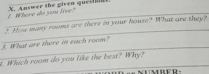 Answer the given questiols. 
_1. Where do you live? 
_ 
2. How many rooms are there in your house? What are they? 
_ 
3. What are there in each room? 
_ 
4. Which room do you like the best? Why?