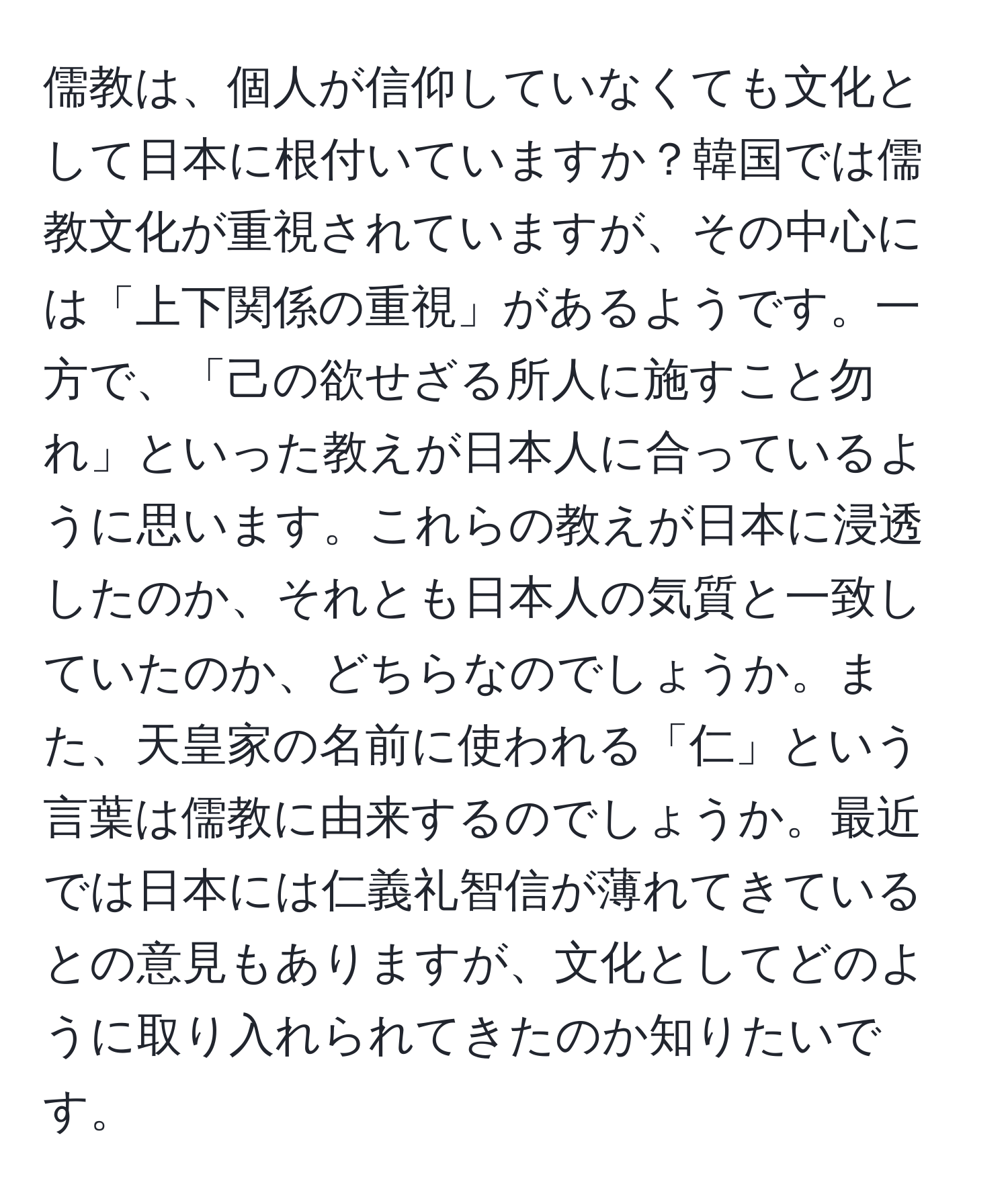 儒教は、個人が信仰していなくても文化として日本に根付いていますか？韓国では儒教文化が重視されていますが、その中心には「上下関係の重視」があるようです。一方で、「己の欲せざる所人に施すこと勿れ」といった教えが日本人に合っているように思います。これらの教えが日本に浸透したのか、それとも日本人の気質と一致していたのか、どちらなのでしょうか。また、天皇家の名前に使われる「仁」という言葉は儒教に由来するのでしょうか。最近では日本には仁義礼智信が薄れてきているとの意見もありますが、文化としてどのように取り入れられてきたのか知りたいです。