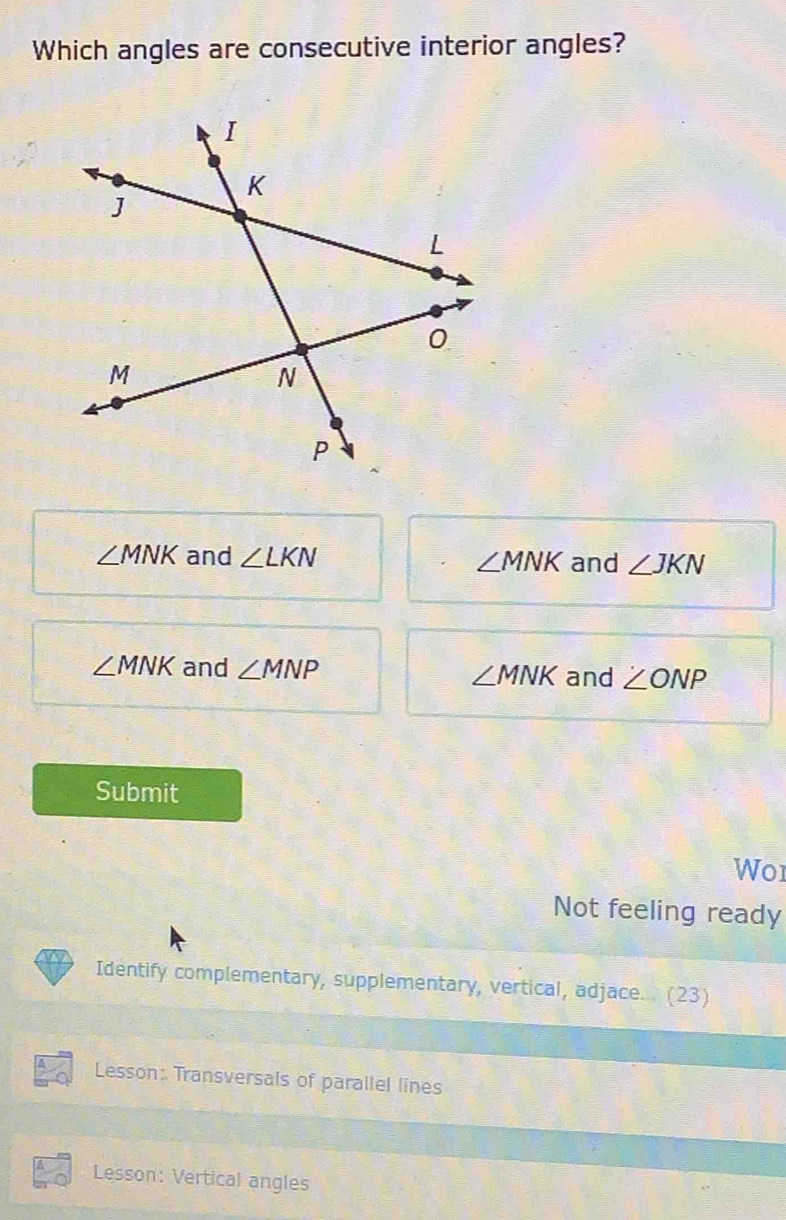 Which angles are consecutive interior angles?
∠ MNK and ∠ LKN and ∠ JKN
∠ MNK
∠ MNK and ∠ MNP ∠ MNK and ∠ ONP
Submit
Wo1
Not feeling ready
Identify complementary, supplementary, vertical, adjace... (23)
Lesson: Transversals of parallel lines
Lesson: Vertical angles