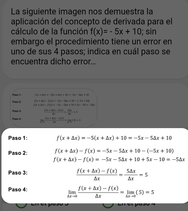 La siguiente imagen nos demuestra la 
aplicación del concepto de derivada para el 
cálculo de la función f(x)=-5x+10; sin 
embargo el procedimiento tiene un error en 
uno de sus 4 pasos; indica en cuál paso se 
encuentra dicho error... 
Paso 1: f(x+△ x)=-5(x+△ x)+10=-5x-5△ x+10
Paso 2: f(x+△ x)-f(x)=-5x-5△ x+10-(-5x+10)
f(x+△ x)-f(x)=-5x-5△ x+10+5x-10=-5△ x
Paso 3:  (f(x+△ x)-f(x))/△ x = 5△ x/△ x =5
Paso 4: limlimits _△ xto 0 (f(x+△ x)-f(x))/△ x =limlimits _△ xto 0(5)=5
Paso 1: f(x+△ x)=-5(x+△ x)+10=-5x-5△ x+10
Paso 2: f(x+△ x)-f(x)=-5x-5△ x+10-(-5x+10)
f(x+△ x)-f(x)=-5x-5△ x+10+5x-10=-5△ x
Paso 3:
 (f(x+△ x)-f(x))/△ x = 5△ x/△ x =5
Paso 4:
limlimits _△ xto 0 (f(x+△ x)-f(x))/△ x =limlimits _△ xto 0(5)=5