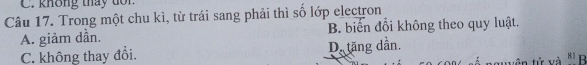 không tháy tôn
Câu 17. Trong một chu kì, từ trái sang phải thì số lớp electron
A. giảm dần. B. biển đổi không theo quy luật.
C. không thay đổi. D. tăng dần. á nguyên tử và 8¹ B