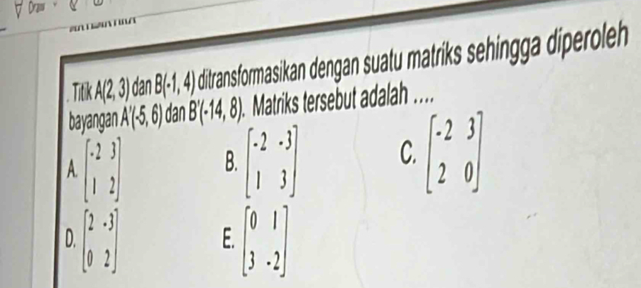 Draw 
Titik A(2,3) dan B(-1,4) ditransformasikan dengan suatu matriks sehingga diperoleh 
bayangan . A'(-5,6) dan B'(-14,8) Matriks tersebut adalah ...
A beginbmatrix -2&3 1&2endbmatrix
B. beginbmatrix -2&-3 1&3endbmatrix
C. beginbmatrix -2&3 2&0endbmatrix
D. beginbmatrix 2&-3 0&2endbmatrix beginbmatrix 0&1 3&-2endbmatrix
E.