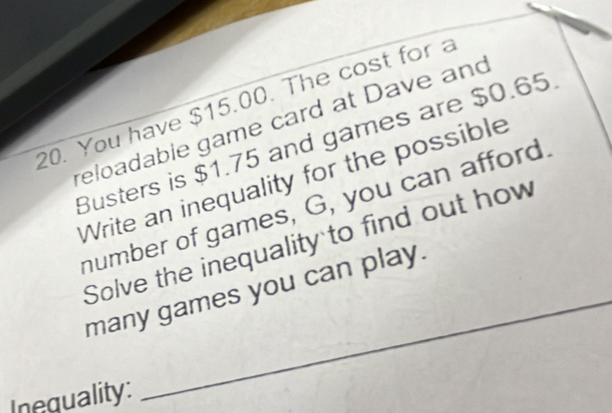 You have $15.00. The cost for a 
reloadable game card at Dave and 
Busters is $1.75 and games are $0.65
Write an inequality for the possible 
number of games, G, you can afford. 
_ 
Solve the inequality to find out how 
many games you can play. 
Inequality: