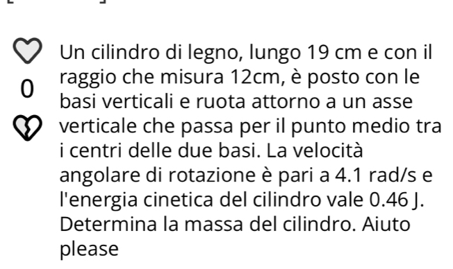 Un cilindro di legno, lungo 19 cm e con il 
raggio che misura 12cm, è posto con le 
0 basi verticali e ruota attorno a un asse 
verticale che passa per il punto medio tra 
i centri delle due basi. La velocità 
angolare di rotazione è pari a 4.1 rad/s e 
l'energia cinetica del cilindro vale 0.46 J. 
Determina la massa del cilindro. Aiuto 
please